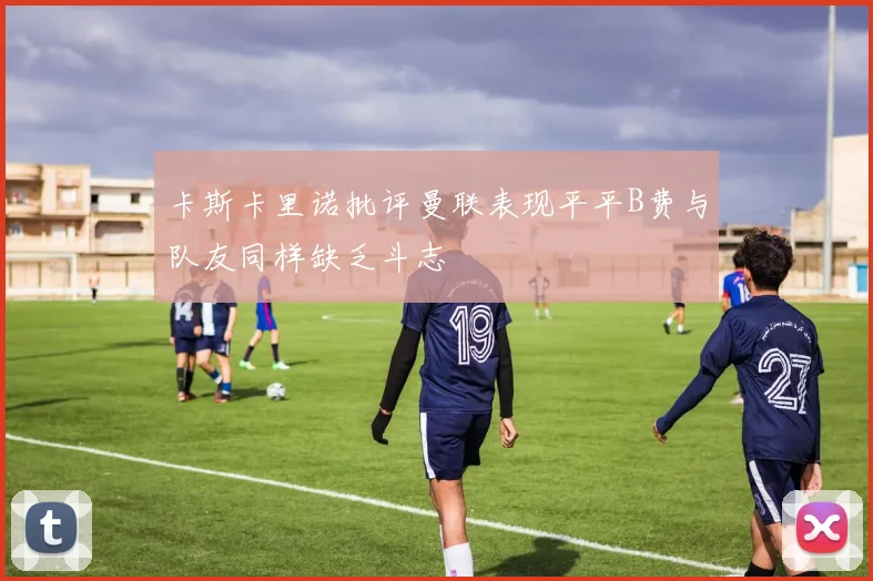 卡斯卡里诺批评曼联表现平平B费与队友同样缺乏斗志